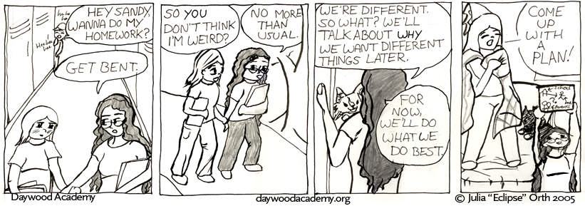 [Sandy and Trina are walking through the school hallway carrying their books. From behind them someone yells "Hey Sandy, wanna do my homework?" to a chorus of laughter. Trina: "Get bent."] [They start walking home. Sandy: "So YOU don't think I'm weird?" Trina: "No more than usual."] [Trina opens her door, and is greeted by a bounding Ferrari. Trina: "We're different. So what? We'll talk about WHY we want different things later. For now, we'll do what we do best."] [Sandy leaps onto Trina's bed wearing a bedspread cape and a princess hat. Trina holds up a sheet of paper with a bunch of arrows and diagrams of the school and her parents. "... Come up with a Plan!"]