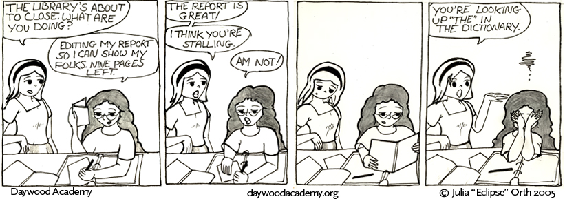 [Trina is back at her library table, working. Sandy comes in: "The library's about to close. What are you doing?" Trina: "Editing my report so I can show my folks. Nine pages left."] [Sandy: "The report is great! I think you're stalling." Trina: "Am not!"] [Sandy looks over Trina's shoulder for a moment.] [Sandy:  "You're looking up 'the' in the dictionary."]