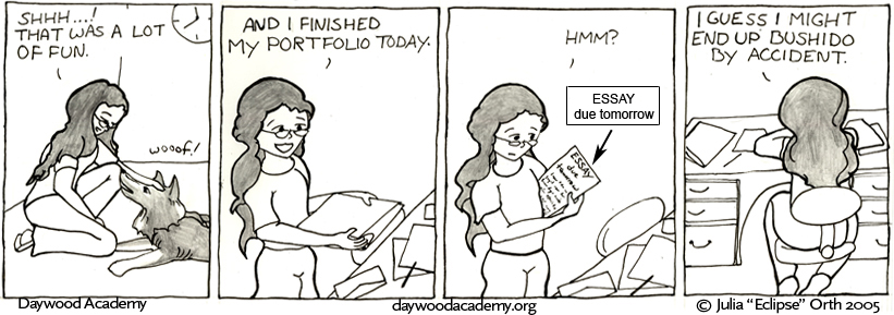 [Ferrari: "wooof!" Trina, arriving home late - an analog clock partially shown on the wall indicates that it's 11:40, or perhaps 12:40 - kneels down to shush her. "Shhh...! That was a lot of fun."] [Trina sets her binder on her desk and grins. "And I finished my portfolio today."] [Trina picks up a sheet of paper with the words "ESSAY due tomorrow" written across the top. "Hmm?"] [Trina hunkers down to work. "I guess I might end up bushido by accident."]
