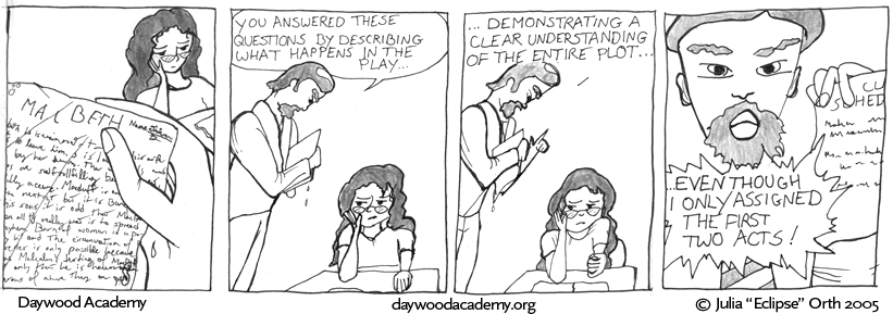 [Trina rests her head on her hand and glares in the background. In the foreground, Mr. Hull's hand holds her damp, smudged Macbeth homework.] [Mr. Hull, towering over a silent, glaring Trina: "You answered these questions by describing what happens in the play ..."] [Mr. Hull: "... demonstrating a clear understanding of the entire plot ..."] [Mr. Hull, looming in Trina's face, waving a class schedule and yelling: "...even though I ONLY ASSIGNED THE FIRST TWO ACTS!"]