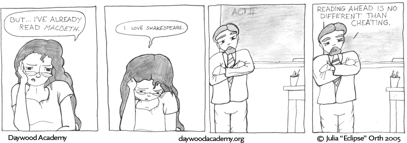 [Trina: "But ... I've already read 'Macbeth'."] [Trina, quietly, staring down at her desk: "i love shakespeare."] [Mr. Hull stands at the front of the class room, arms folded across his chest, a tiny, amused smile on his face.] [Mr. Hull, sternly: "Reading ahead is no different than cheating."]