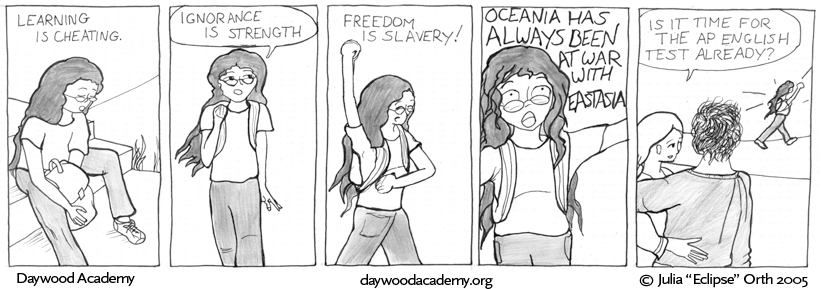 [Trina is sitting on the steps outside the school, adjusting her backpack for the walk home. Trina: "Learning is Cheating."] [Trina pulls her backpack on and starts walking. Trina: "Ignorance is Strength."] [Trina starts pumping her fists in the air. Trina: "Freedom is Slavery!"] [Trina flails wildly: "OCEANIA HAS ALWAYS BEEN AT WAR WITH EASTASIA"] [A ways off from Trina's ranting figure, student A wonders to student B, "Is it time for the AP English Test already?"]