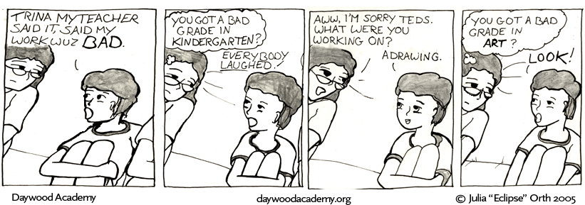 [Teddy: "Trina my teacher said it, said my work wuz BAD."] [Trina: .oO(You got a bad grade in KINDERGARTEN?) Teddy: "Everybody laughed!"] [Trina: "Aww, I'm sorry Teds. What were you working on?" Teddy: "A drawing."] [Trina: .oO(You got a bad grade in ART?) Teddy: "Look!"]