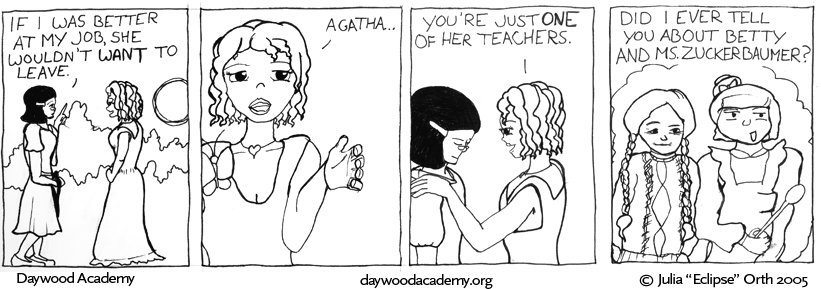 [Aggie: "If I was better at my job, she wouldn't WANT to leave."] [Evaline: "Agatha ..."] [Evaline rests a hand on Aggie's shoulder. Evaline: "You're just ONE of her teachers."] [Evaline: "Did I ever tell you about Betty and Ms. Zuckerbaumer?" Evaline remembers a tiny old woman in a sweater with her hair in long braids (Betty), and a larger woman with bangs and her hair in a bun, wearing a big ruffled apron (Ms. Z)]