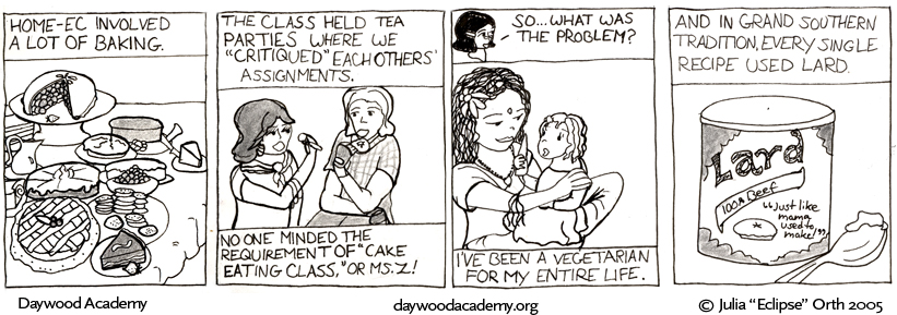 [Evaline continues to narrate: "Home-ec involved a lot of baking". We see a table piled high with attractive cakes, cookies, breads, and pies.] ["The class held tea parties where we 'critiqued' each others' assignments. No one minded the requirement of 'cake eating class', or Ms. Z!" We see a couple generic teens eating cookies and pie.] [Agatha: "So ... what was the problem?" Evaline: "I've been a vegetarian for my entire life." We see baby Evaline sitting in her hippie mother's lap, holding a carrot.] ["And in grand Southern tradition, every single recipe used lard." We see, of course, a big tub of lard and a greasy spoon. The label reads: "LARD 100% beef 'Just like mama used to make!'"]