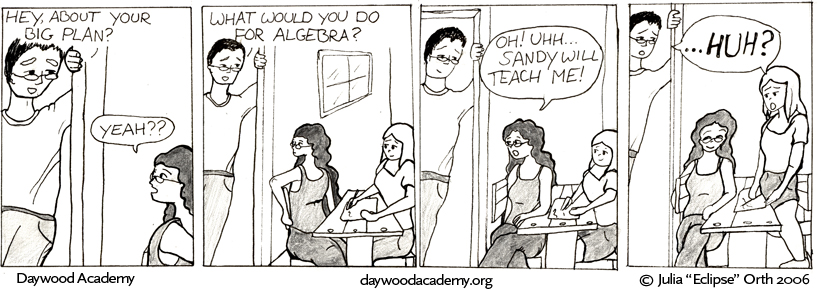 [Alister: "Hey, about your big plan?" Trina, looking up at him over her shoulder: "Yeah??"] [Alister is leaning around a door corner. Trina and Sandy are drawing at a picnic table. Alister: "What would you do for algebra?"] [Trina: "Oh! Uh ... Sandy will teach me!"] [Alister & Sandy: "...HUH?"]