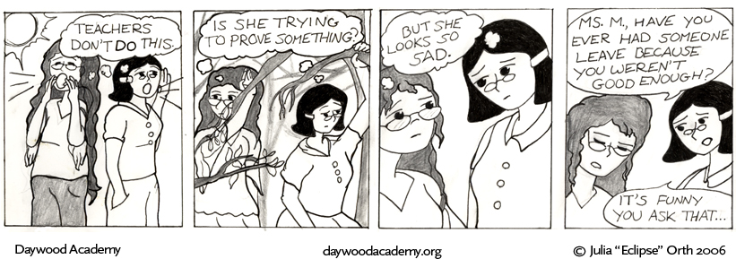 [Trina and Aggie are outside in the sunshine - skipping school - and calling to Ferrari. Trina and Agatha: .oO(Teachers don't DO this.)] [Still searching, they walk through some woods, pushing branches out of their way. Trina and Agatha: .oO(Is she trying to prove something?)] [Trina and Agatha frown a little, glancing at each other. Trina and Agatha: .oO(But she looks so sad.)] [Trina: "Ms. M., have you ever had someone leave because you weren't good enough?" Agatha: "It's funny you ask that ..."]